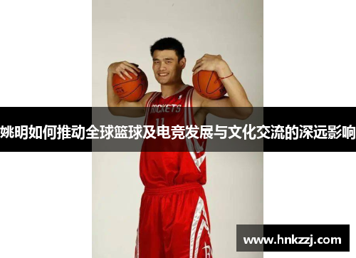 姚明如何推动全球篮球及电竞发展与文化交流的深远影响