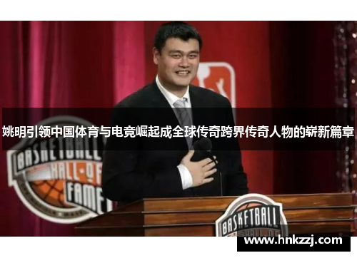 姚明引领中国体育与电竞崛起成全球传奇跨界传奇人物的崭新篇章