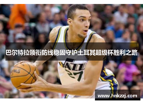 巴尔特拉领衔防线稳固守护土耳其超级杯胜利之路